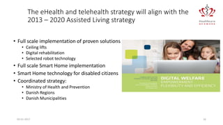 02-01-2017 16
The eHealth and telehealth strategy will align with the
2013 – 2020 Assisted Living strategy
• Full scale implementation of proven solutions
• Ceiling lifts
• Digital rehabilitation
• Selected robot technology
• Full scale Smart Home implementation
• Smart Home technology for disabled citizens
• Coordinated strategy:
• Ministry of Health and Prevention
• Danish Regions
• Danish Municipalities
 