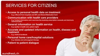 SERVICES FOR CITIZENS
• Access to personal health data on treatment
• E.g. e-Record from hospitals and GPs and Shared Medication Card
• Communication with health care providers
• E.g. Contact information and e-services like booking, prescription renewals and electronic
communication
• General information on health service
• E.g. quality in health care, patient rights
• Accurate and updated information on health, disease and
treatment
• E.g. medical handbook
• Personal home care/hospital solutions
• E.g. diabetes and anticoagulant therapy
• Patient to patient dialogue
 