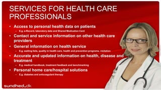 SERVICES FOR HEALTH CARE
PROFESSIONALS
• Access to personal health data on patients
– E.g. e-Record, laboratory data and Shared Medication Card
• Contact and service information on other health care
providers
• General information on health service
– E.g. waiting lists, quality in health care, health and prevention programs, visitation
• Accurate and updated information on health, disease and
treatment
– E.g. medical handbook, treatment feedback and benchmarking
• Personal home care/hospital solutions
– E.g. diabetes and anticoagulant therapy
 