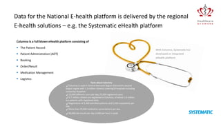 Columna is a full blown eHealth platform consisting of
 The Patient Record
 Patient Administration (ADT)
 Booking
 Order/Result
 Medication Management
 Logistics
Data for the National E-health platform is delivered by the regional
E-health solutions – e.g. the Systematic eHealth platform
With Columna, Systematic has
developed an integrated
eHealth platform
Facts about Columna
Columna is used in Central Denmark Region (Denmark’s second
largest region with 1.3 million citizens) covering18 hospitals including
University Hospitals
10,000 different users per day, 25,000 registered users
6.7 million citizens are registered in Columna, of whom 1.2 million
are patients with registered data.
Registration of 2,400 admitted patients and 5,500 outpatients per
day.
More than 25,000 medication prescriptions per day.
40,000 lab results per day. 6,500 per hour in peak.
 