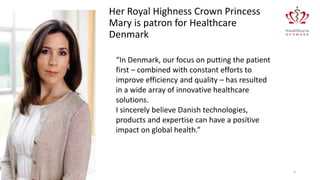 “In Denmark, our focus on putting the patient
first – combined with constant efforts to
improve efficiency and quality – has resulted
in a wide array of innovative healthcare
solutions.
I sincerely believe Danish technologies,
products and expertise can have a positive
impact on global health.”
02-01-2017 3
Her Royal Highness Crown Princess
Mary is patron for Healthcare
Denmark
 