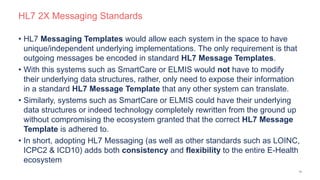 HL7 2X Messaging Standards
• HL7 Messaging Templates would allow each system in the space to have
unique/independent underlying implementations. The only requirement is that
outgoing messages be encoded in standard HL7 Message Templates.
• With this systems such as SmartCare or ELMIS would not have to modify
their underlying data structures, rather, only need to expose their information
in a standard HL7 Message Template that any other system can translate.
• Similarly, systems such as SmartCare or ELMIS could have their underlying
data structures or indeed technology completely rewritten from the ground up
without compromising the ecosystem granted that the correct HL7 Message
Template is adhered to.
• In short, adopting HL7 Messaging (as well as other standards such as LOINC,
ICPC2 & ICD10) adds both consistency and flexibility to the entire E-Health
ecosystem
10
 