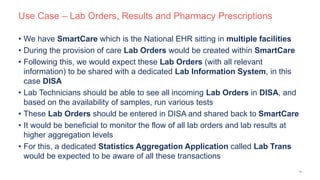 Use Case – Lab Orders, Results and Pharmacy Prescriptions
• We have SmartCare which is the National EHR sitting in multiple facilities
• During the provision of care Lab Orders would be created within SmartCare
• Following this, we would expect these Lab Orders (with all relevant
information) to be shared with a dedicated Lab Information System, in this
case DISA
• Lab Technicians should be able to see all incoming Lab Orders in DISA, and
based on the availability of samples, run various tests
• These Lab Orders should be entered in DISA and shared back to SmartCare
• It would be beneficial to monitor the flow of all lab orders and lab results at
higher aggregation levels
• For this, a dedicated Statistics Aggregation Application called Lab Trans
would be expected to be aware of all these transactions
13
 
