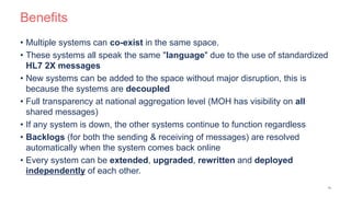 Benefits
• Multiple systems can co-exist in the same space.
• These systems all speak the same "language" due to the use of standardized
HL7 2X messages
• New systems can be added to the space without major disruption, this is
because the systems are decoupled
• Full transparency at national aggregation level (MOH has visibility on all
shared messages)
• If any system is down, the other systems continue to function regardless
• Backlogs (for both the sending & receiving of messages) are resolved
automatically when the system comes back online
• Every system can be extended, upgraded, rewritten and deployed
independently of each other.
15
 