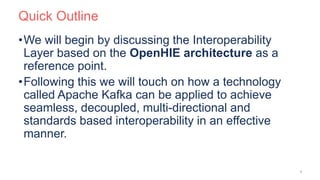 Quick Outline
•We will begin by discussing the Interoperability
Layer based on the OpenHIE architecture as a
reference point.
•Following this we will touch on how a technology
called Apache Kafka can be applied to achieve
seamless, decoupled, multi-directional and
standards based interoperability in an effective
manner.
3
 