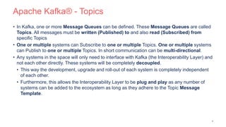 Apache Kafka® - Topics
• In Kafka, one or more Message Queues can be defined. These Message Queues are called
Topics. All messages must be written (Published) to and also read (Subscribed) from
specific Topics
• One or multiple systems can Subscribe to one or multiple Topics. One or multiple systems
can Publish to one or multiple Topics. In short communication can be multi-directional.
• Any systems in the space will only need to interface with Kafka (the Interoperability Layer) and
not each other directly. These systems will be completely decoupled.
• This way the development, upgrade and roll-out of each system is completely independent
of each other.
• Furthermore, this allows the Interoperability Layer to be plug and play as any number of
systems can be added to the ecosystem as long as they adhere to the Topic Message
Template.
8
 