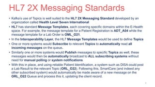 HL7 2X Messaging Standards
• Kafka’s use of Topics is well suited to the HL7 2X Messaging Standard developed by an
organization called Health Level Seven International
• HL7 has standard Message Templates, each covering specific domains within the E-Health
space. For example, the message template for a Patient Registration is ADT_A04 while the
message template for a Lab Order is OML_O21.
• In the Interoperability Layer, the HL7 Message Templates would be used to define Topics
• One or more systems would Subscribe to relevant Topics to automatically read all
incoming messages on the queue.
• Similarly one or more systems would Publish messages to specific Topics as well, these
messages would then be automatically broadcast to ALL subscribing systems without
need for manual polling or system notifications
• With this in place, and using reliable Patient Identification, a system such as DISA could post
a Lab Result to the relevant Topic (ORL_O22). Following this, SmartCare (and indeed any
other subscribed system) would automatically be made aware of a new message on the
ORL_O22 Queue and process this it, updating the client record.
9
 