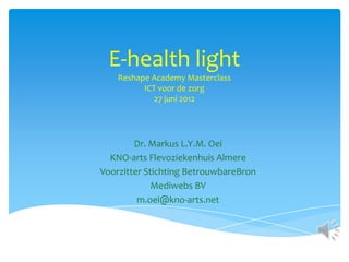 E-health light
    Reshape Academy Masterclass
          ICT voor de zorg
             27 juni 2012




        Dr. Markus L.Y.M. Oei
  KNO-arts Flevoziekenhuis Almere
Voorzitter Stichting BetrouwbareBron
             Mediwebs BV
         m.oei@kno-arts.net
 