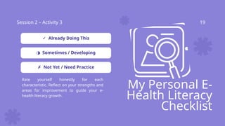 Session 2 – Activity 3 19
My Personal E-
Health Literacy
Checklist
Rate yourself honestly for each
characteristic. Reflect on your strengths and
areas for improvement to guide your e-
health literacy growth.
✓ Already Doing This
◑ Sometimes / Developing
✗ Not Yet / Need Practice
 