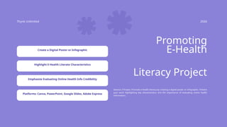 Thynk Unlimited 2026
Promoting
E-Health
Session 3 Project: Promote e-health literacy by creating a digital poster or infographic. Present
your work highlighting key characteristics and the importance of evaluating online health
information.
Literacy Project
Create a Digital Poster or Infographic
Highlight E-Health Literate Characteristics
Emphasize Evaluating Online Health Info Credibility
Platforms: Canva, PowerPoint, Google Slides, Adobe Express
 