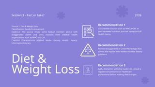 Diet &
Weight Loss
Session 3 – Fact or Fake? 2026
Source 1: Diet & Weight Loss
Classification: Needs Improvement
Evidence: The source mixes some factual nutrition advice with
exaggerated claims and lacks citations from credible health
organizations such as WHO or DOH.
Checklist Characteristics Applied: Media Literacy, Health Literacy,
Information Literacy
Recommendation 1
Cite credible sources such as WHO, DOH, or
peer-reviewed nutrition journals to support all
health claims.
Recommendation 2
Remove exaggerated or unverified weight loss
claims and replace with evidence-based dietary
guidance.
Recommendation 3
Add a disclaimer advising readers to consult a
registered nutritionist or healthcare
professional before making diet changes.
 