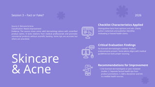 Skincare
& Acne
Session 3 – Fact or Fake? 2026
Source 2: Skincare & Acne
Classification: Needs Improvement
Evidence: The source mixes some valid dermatology advice with unverified
product claims. It lacks citations from medical professionals and promotes
commercial products without scientific backing. Some tips are accurate but
others are anecdotal.
Checklist Characteristics Applied
Distinguishes facts from opinions and ads. Checks
author credentials and publisher. Identifies
misleading or biased health claims.
Critical Evaluation Findings
No licensed dermatologist credited. Product
endorsements present. Some advice aligns with medical
guidelines but lacks proper sourcing.
Recommendations for Improvement
1.Cite licensed dermatologists or peer-reviewed
studies. 2. Separate factual health tips from
product promotions. 3. Add a disclaimer and link
to credible health sources.
 
