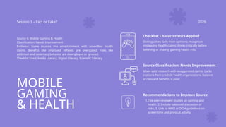 MOBILE
GAMING
& HEALTH
Session 3 – Fact or Fake? 2026
Source 4: Mobile Gaming & Health
Classification: Needs Improvement
Evidence: Some sources mix entertainment with unverified health
claims. Benefits like improved reflexes are overstated; risks like
addiction and sedentary behavior are downplayed or ignored.
Checklist Used: Media Literacy, Digital Literacy, Scientific Literacy
Checklist Characteristics Applied
Distinguishes facts from opinions; recognizes
misleading health claims; thinks critically before
believing or sharing gaming health info.
Source Classification: Needs Improvement
Mixes valid research with exaggerated claims. Lacks
citations from credible health organizations. Balance
of risks and benefits is poor.
Recommendations to Improve Source
1.Cite peer-reviewed studies on gaming and
health. 2. Include balanced discussion of
risks. 3. Link to WHO or DOH guidelines on
screen time and physical activity.
 