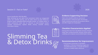 Slimming Tea
& Detox Drinks
Session 3 – Fact or Fake? 2026
Source Classification: NOT RELIABLE
Many slimming tea and detox drink promotions online use exaggerated
claims, lack scientific backing, and are often driven by paid influencers.
Evidence shows misleading before-and-after photos, no credible author or
health professional cited, and no reference to peer-reviewed studies.
Checklist characteristics applied: Media Literacy, Scientific Literacy,
Information Literacy.
Evidence Supporting Decision
Claims lack scientific evidence; sources are
sponsored ads or influencer posts. No licensed
health professional endorses the products. Before-
and-after images are manipulated.
Checklist Characteristics Applied
Distinguishes facts from ads (Media Literacy); interprets
health data critically (Scientific Literacy); checks author
credibility and compares sources (Information Literacy).
Recommendations for Improvement
1.Cite licensed nutritionists or DOH/WHO
guidelines. 2. Remove misleading images and
unverified testimonials. 3. Include disclaimers
and link to credible health references.
 