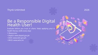 Thynk Unlimited 2026
Be a Responsible Digital
Health User!
Evaluate before you trust or share. Keep applying your e-
health literacy skills every day!
📌 Resources:
• DepEd: www.deped.gov.ph
• DOH: www.doh.gov.ph
• WHO: www.who.int
 