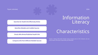Thynk Unlimited 2026
Information
Literacy
Session 2: Being information literate means knowing how to find, evaluate, and use
online health information responsibly and effectively.
Characteristics
Searches for Health Info Effectively Online
Identifies Reliable and Credible Sources
Checks Who Wrote/Published Health Info
Compares Info from Different Reliable Sources
 