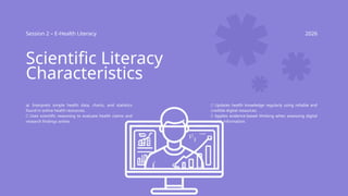 Session 2 – E-Health Literacy 2026
Scientific Literacy
Characteristics
📊 Interprets simple health data, charts, and statistics
found in online health resources.
🔬 Uses scientific reasoning to evaluate health claims and
research findings online.
📱 Updates health knowledge regularly using reliable and
credible digital resources.
✅ Applies evidence-based thinking when assessing digital
health information.
 