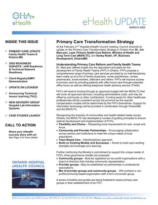 MARCH 2005




INSIDE THIS ISSUE               Primary Care Transformation Strategy
                                At the February 21st Hospital eHealth Council meeting, Council received an
                                update on the Primary Care Transformation Strategy in Ontario from Dr. Jim
 PRIMARY CARE UPDATE
                                MacLean, Lead, Primary Health Care Reform, Ministry of Health and
 Family Health Teams &
                                Long Term Care (MOHLTC), and Harley Rodin, VP, Business
 Ontario MD
                                Development, OntarioMD.
 2005 READINESS                 Understanding Primary Care Reform and Family Health Teams
 SURVEYS - eHR Readiness        Dr. MacLean offered insight into the description and plans for the
 & Technical Network            development of Family Health Teams (FHT) in Ontario. FHTs propose a
 Readiness                      comprehensive range of primary care services provided by an interdisciplinary
                                team made up of a mix of family physicians, nurse practitioners, nurses,
 Client Registry/EMPI           pharmacists, social workers, dieticians and others. FHTs will improve access
 Demonstration                  to primary care by providing patients with after-hours care through extended
                                office hours as well as offering telephone health advisory service (THAS).
 UPDATE ON LOCKBOX
                                FHTs will receive funding through an approved budget with the MOHLTC that
 Announcing Technical           will cover all approved services, including administrative costs, and may be
 issues Learning (TILE)         offset by community or other contributions. Funding levels for other healthcare
                                professionals will be consistent across the province but the specific
 NEW ADVISORY GROUP             compensation models will be determined by the FHTs themselves. Support for
 Hospital Lab Information       information technology will be provided in combination through OntarioMD
 Systems                        and the MOHLTC.

 CASE STUDIES LAUNCH            Recognizing the diversity of communities and health-related needs across
                                Ontario, the MOHLTC has developed a number of guiding principles to ensure
                                optimal development and implementation of FHTs.
CALL TO ACTION                  • Flexibility and Choice – Respecting local requirements for size, scope and
                                  focus.
 Share your eHealth             • Community and Provider Partnerships – Encouraging collaboration
 success story with us!           across sectors and institutions to meet the unique needs of local
 See Page 4 for more details.     populations.
                                • Team Based Care - Interdisciplinary approach.
                                • Build on Existing Models and Successes – Aimed to build upon existing
                                  strengths and leverage prior learning.

                                Further reinforcing the Ministry’s commitment to support the unique needs of
                                FHTs, three governance models are proposed:
                                • Community groups - Must be registered as non-profit organizations with a
                                  board of directors that includes community representation.
                                • Provider groups - May be established as partnerships or professional
                                  associations.
                                • Mix of provider groups and community groups - Will combine a non-
                                  profit/community-based organization with a form of provider group.

                                A series of toolkits and guides are being finalized to assist primary care
                                groups in their establishment of an FHT.
