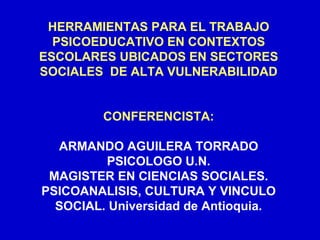 HERRAMIENTAS PARA EL TRABAJO
  PSICOEDUCATIVO EN CONTEXTOS
ESCOLARES UBICADOS EN SECTORES
SOCIALES DE ALTA VULNERABILIDAD


         CONFERENCISTA:

  ARMANDO AGUILERA TORRADO
         PSICOLOGO U.N.
 MAGISTER EN CIENCIAS SOCIALES.
PSICOANALISIS, CULTURA Y VINCULO
  SOCIAL. Universidad de Antioquia.
 