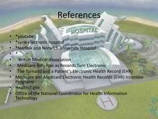 References
•
•
•
•
•
•
•
•

*youtube
*syria electronic hospital
*Norfolk and Norwich University Hospital
*
British Medical Association
Medicare Bills Rise as Records Turn Electronic
The Tornado and a Patient’s Electronic Health Record (EHR)
Medicare and Medicaid Electronic Health Records (EHR) Incentive
Programs
• HealthIT.gov
• Office of the National Coordinator for Health Information
Technology

 
