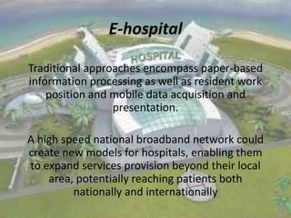 E-hospital
Traditional approaches encompass paper-based
information processing as well as resident work
position and mobile data acquisition and
presentation.
A high speed national broadband network could
create new models for hospitals, enabling them
to expand services provision beyond their local
area, potentially reaching patients both
nationally and internationally

 