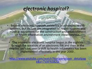 electronic hospital?
• Beyond electronic hospitals existence of advanced health
systems, but include the integration of health systems and
medical equipment for the construction and establishment
of health information environment instantaneous.
• The interest in electronic hospital began in the eighties
through the creation of an electronic file and then in the
nineties we have seen a shift to health informatics has been
implemented effectively in the year 2000 .
•
http://www.youtube.com/watch?feature=player_detailpag
e&v=7VJtFN382DI

 