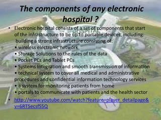 The components of any electronic
hospital ?
• Electronic hospital consists of a set of components that start
of the infrastructure to be up to portable devices, including:
building a strong infrastructure consisting of:
• wireless electronic network
• Storage Solutions to the rules of the data
• Pocket PCs and Tablet PCs
• Systems Integration and smooth transmission of information
• technical system to cover all medical and administrative
procedures and confidential information technology services
• a system for monitoring patients from home
• portals to communicate with patients and the health sector
• http://www.youtube.com/watch?feature=player_detailpage&
v=6RT5ecsfS5Q

 