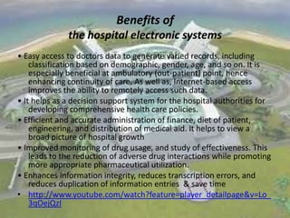 Benefits of
the hospital electronic systems
• Easy access to doctors data to generate varied records, including
classification based on demographic, gender, age, and so on. It is
especially beneficial at ambulatory (out-patient) point, hence
enhancing continuity of care. As well as, Internet-based access
improves the ability to remotely access such data.
• It helps as a decision support system for the hospital authorities for
developing comprehensive health care policies.
• Efficient and accurate administration of finance, diet of patient,
engineering, and distribution of medical aid. It helps to view a
broad picture of hospital growth
• Improved monitoring of drug usage, and study of effectiveness. This
leads to the reduction of adverse drug interactions while promoting
more appropriate pharmaceutical utilization.
• Enhances information integrity, reduces transcription errors, and
reduces duplication of information entries & save time
• http://www.youtube.com/watch?feature=player_detailpage&v=Lo_
3qOejQzI

 