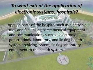 To what extent the application of
electronic systems, hospitals?
- Applied parts of the hospital such as electronic
mail and file linking some medical equipment
and communications such as: electronic
prescriptions, laboratory, and linking health
system archiving system, linking laboratory
equipment to the health system.

 