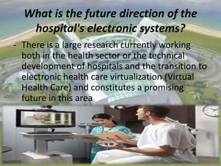 What is the future direction of the
hospital's electronic systems?
- There is a large research currently working
both in the health sector or the technical
development of hospitals and the transition to
electronic health care virtualization (Virtual
Health Care) and constitutes a promising
future in this area

 