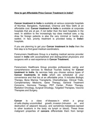 How to get Affordable Price Cancer Treatment in India?



Cancer treatment in India is available at various corporate hospitals
of Mumbai, Bangalore, Hyderabad, Chennai and New Delhi at an
affordable cost. Cancer treatment in India is available at corporate
hospitals that are at par, if not better than the best hospitals in the
west. In addition to the increasingly top class medical care, a big
draw for foreign patients is also the very minimal or hardly any
waitlist. In fact, priority treatment is provided today in Indian
hospitals.

If you are planning to get your Cancer treatment in India then the
first step is to find good medical coordinators.

Forerunners Healthcare Group is a leading medical service provider
based in India with accomplished and distinguished physicians and
surgeons with a vast experience in Cancer Treatment.


Forerunners Healthcare Group provides professional, caring and
comprehensive services to Medical Tourists looking for Cancer
treatment in India. Its services help you choose various types of
Cancer treatments in India which are scheduled at your
convenience and that too at an affordable price. It includes Biologic
Therapy, Bone Marrow Transplants, Chemotherapy, Clinical Trials,
Complementary Medicine, Gene Therapy, General Treatment
Concerns, Hormone Therapy, PDT Center, Proton Therapy,
Radiation Oncology, Surgical Oncology, Targeted Therapies, Vaccine
Therapies and Surgery.



Cancer       is   a    class   of diseases in    which    a  group
of cells display uncontrolled growth, invasion (intrusion on and
destruction of adjacent tissues), and sometimes metastasis (spread
to other locations in the body via lymph or blood). These three
malignant properties of cancers differentiate them from benign
 