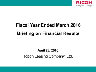 0
Fiscal Year Ended March 2016
Briefing on Financial Results
April 28, 2016
Ricoh Leasing Company, Ltd.
 