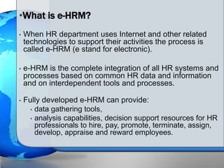 • When HR department uses Internet and other related
technologies to support their activities the process is
called e-HRM (e stand for electronic).
• e-HRM is the complete integration of all HR systems and
processes based on common HR data and information
and on interdependent tools and processes.
• Fully developed e-HRM can provide:
• data gathering tools,
• analysis capabilities, decision support resources for HR
professionals to hire, pay, promote, terminate, assign,
develop, appraise and reward employees.
•What is e-HRM?
 