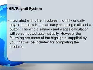 • Integrated with other modules, monthly or daily
payroll process is just as easy as a single click of a
button. The whole salaries and wages calculation
will be computed automatically. However the
following are some of the highlights, supplied by
you, that will be included for completing the
modules.
•HR/Payroll System
 