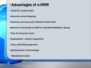 • Good for routine tasks
• improves record keeping
• Improves accuracy and reduces human bias
• Maintains anonymity of staff in evaluation/feedback giving
• Time & recourses saver
• Organization system supportive
• Easy controlling approach
• Advancement of technology
• Standard provider
•Advantages of e-HRM
 