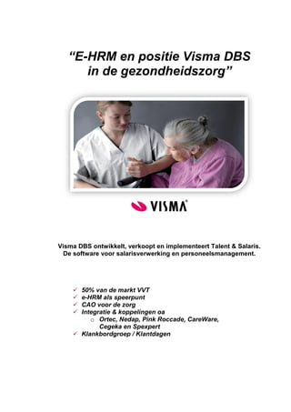 “E-HRM en positie Visma DBS
      in de gezondheidszorg”




Visma DBS ontwikkelt, verkoopt en implementeert Talent & Salaris.
 De software voor salarisverwerking en personeelsmanagement.




     50% van de markt VVT
     e-HRM als speerpunt
     CAO voor de zorg
     Integratie & koppelingen oa
         o Ortec, Nedap, Pink Roccade, CareWare,
            Cegeka en Spexpert
     Klankbordgroep / Klantdagen
 