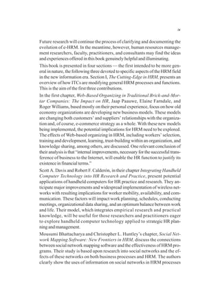 ix
Future research will continue the process of clarifying and documenting the
evolution of e-HRM. In the meantime, however, human resources manage-
ment researchers, faculty, practitioners, and consultants may find the ideas
and experiences offered in this book genuinely helpful and illuminating.
This book is presented in four sections — the first intended to be more gen-
eral in nature, the following three devoted to specific aspects of the HRM field
in the new information era. Section I, The Cutting-Edge in HRM, presents an
overview of how ITCs are modifying general HRM processes and functions.
This is the aim of the first three contributions.
In the first chapter, Web-Based Organizing in Traditional Brick-and-Mor-
tar Companies: The Impact on HR, Jaap Paauwe, Elaine Farndale, and
Roger Williams, based mostly on their personal experience, focus on how old
economy organizations are developing new business models. These models
are changing both customers’ and suppliers’ relationships with the organiza-
tion and, of course, e-commerce strategy as a whole. With these new models
being implemented, the potential implications for HRM need to be explored.
The effects of Web-based organizing in HRM, including workers’ selection,
training and development, learning, trust-building within an organization, and
knowledge sharing, among others, are discussed. One relevant conclusion of
their analysis is that “internal improvements, necessary for the successful trans-
ference of business to the Internet, will enable the HR function to justify its
existence in financial terms.”
Scott A. Davis and Robert F. Calderón, in their chapter Integrating Handheld
Computer Technology into HR Research and Practice, present potential
applications of handheld computers for HR practice and research. They an-
ticipate major improvements and widespread implementation of wireless net-
works with resulting implications for worker mobility, availability, and com-
munication. These factors will impact work planning, schedules, conducting
meetings, organizational data sharing, and an optimum balance between work
and life. Their model, which integrates empirical research and practical
knowledge, will be useful for those researchers and practitioners eager
to explore handheld computer technology applied to strategic HR plan-
ning and management.
Mousumi Bhattacharya and Christopher L. Huntley’s chapter, Social Net-
work Mapping Software: New Frontiers in HRM, discuss the connections
between social network mapping software and the effectiveness of HRM pro-
grams. Their study is based upon research into social networks and the ef-
fects of these networks on both business processes and HRM. The authors
clearly show the uses of information on social networks in HRM processes
 