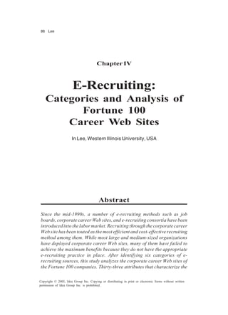 86 Lee
Copyright © 2005, Idea Group Inc. Copying or distributing in print or electronic forms without written
permission of Idea Group Inc. is prohibited.
ChapterIV
E-Recruiting:
Categories and Analysis of
Fortune 100
Career Web Sites
In Lee, Western Illinois University, USA
Abstract
Since the mid-1990s, a number of e-recruiting methods such as job
boards, corporate career Web sites, and e-recruiting consortia have been
introduced into the labor market. Recruiting through the corporate career
Web site has been touted as the most efficient and cost-effective recruiting
method among them. While most large and medium-sized organizations
have deployed corporate career Web sites, many of them have failed to
achieve the maximum benefits because they do not have the appropriate
e-recruiting practice in place. After identifying six categories of e-
recruiting sources, this study analyzes the corporate career Web sites of
the Fortune 100 companies. Thirty-three attributes that characterize the
 