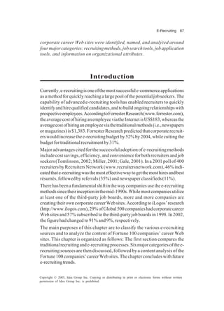 E-Recruiting 87
Copyright © 2005, Idea Group Inc. Copying or distributing in print or electronic forms without written
permission of Idea Group Inc. is prohibited.
corporate career Web sites were identified, named, and analyzed around
fourmajorcategories:recruitingmethods,jobsearchtools,jobapplication
tools, and information on organizational attributes.
Introduction
Currently,e-recruitingisoneofthemostsuccessfule-commerceapplications
asamethodforquicklyreachingalargepoolofthepotentialjobseekers.The
capability of advanced e-recruiting tools has enabled recruiters to quickly
identifyandhirequalifiedcandidates,andtobuildongoingrelationshipswith
prospectiveemployees.AccordingtoForresterResearch(www.forrester.com),
theaveragecostofhiringanemployeeviatheInternetisUS$183,whereasthe
averagecostofhiringanemployeeviathetraditionalmethods(i.e.,newspapers
ormagazines)is$1,383.ForresterResearchpredictedthatcorporaterecruit-
erswouldincreasethee-recruitingbudgetby52%by2004,whilecuttingthe
budgetfortraditionalrecruitmentby31%.
Major advantages cited for the successful adoption of e-recruiting methods
includecostsavings,efficiency,andconvenienceforbothrecruitersandjob
seekers (Tomlinson, 2002; Miller, 2001; Gale, 2001). In a 2001 poll of 400
recruitersbyRecruitersNetwork(www.recruitersnetwork.com),46%indi-
catedthate-recruitingwasthemosteffectivewaytogetthemosthiresandbest
résumés,followedbyreferrals(35%)andnewspaperclassifieds(11%).
Therehasbeenafundamentalshiftinthewaycompaniesusethee-recruiting
methodssincetheirinceptioninthemid-1990s.Whilemostcompaniesutilize
at least one of the third-party job boards, more and more companies are
creatingtheirowncorporatecareerWebsites.AccordingtoiLogos’research
(http://www.ilogos.com),29%ofGlobal500companieshadcorporatecareer
Websitesand57%subscribedtothethird-partyjobboardsin1998.In2002,
the figure had changed to 91% and 9%, respectively.
The main purposes of this chapter are to classify the various e-recruiting
sources and to analyze the content of Fortune 100 companies’ career Web
sites. This chapter is organized as follows: The first section compares the
traditionalrecruitingande-recruitingprocesses.Sixmajorcategoriesofthee-
recruiting sources are then discussed, followed by a content analysis of the
Fortune100companies’careerWebsites.Thechapterconcludeswithfuture
e-recruitingtrends.
 