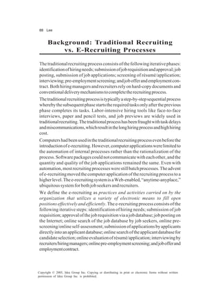 88 Lee
Copyright © 2005, Idea Group Inc. Copying or distributing in print or electronic forms without written
permission of Idea Group Inc. is prohibited.
Background: Traditional Recruiting
vs. E-Recruiting Processes
The traditional recruiting process consists of the following iterative phases:
identificationofhiringneeds;submissionofjobrequisitionandapproval;job
posting, submission of job applications; screening of résumé/application;
interviewing;pre-employmentscreening;andjobofferandemploymentcon-
tract. Both hiring managers and recruiters rely on hard-copy documents and
conventionaldeliverymechanismstocompletetherecruitingprocess.
Thetraditionalrecruitingprocessistypicallyastep-by-stepsequentialprocess
wherebythesubsequentphasestartstherequiredtasksonlyaftertheprevious
phase completes its tasks. Labor-intensive hiring tools like face-to-face
interviews, paper and pencil tests, and job previews are widely used in
traditionalrecruiting.Thetraditionalprocesshasbeenfraughtwithtaskdelays
andmiscommunications,whichresultinthelonghiringprocessandhighhiring
cost.
Computershadbeenusedinthetraditionalrecruitingprocessevenbeforethe
introductionofe-recruiting.However,computerapplicationswerelimitedto
the automation of internal processes rather than the rationalization of the
process.Softwarepackagescouldnotcommunicatewitheachother,andthe
quantity and quality of the job applications remained the same. Even with
automation,mostrecruitingprocesseswerestillbatchprocesses.Theadvent
ofe-recruitingmovedthecomputerapplicationoftherecruitingprocesstoa
higherlevel.Thee-recruitingsystemisaWeb-enabled,“anytime-anyplace,”
ubiquitous system for both job seekers and recruiters.
We define the e-recruiting as practices and activities carried on by the
organization that utilizes a variety of electronic means to fill open
positions effectively and efficiently. The e-recruiting process consists of the
following iterative steps: identification of hiring needs; submission of job
requisition;approvalofthejobrequisitionviaajobdatabase;jobpostingon
the Internet; online search of the job database by job seekers, online pre-
screening/online self-assessment; submission of applications by applicants
directlyintoanapplicantdatabase;onlinesearchoftheapplicantdatabasefor
candidateselection;onlineevaluationofrésumé/application;interviewingby
recruiters/hiringmanagers;onlinepre-employmentscreening;andjobofferand
employmentcontract.
 