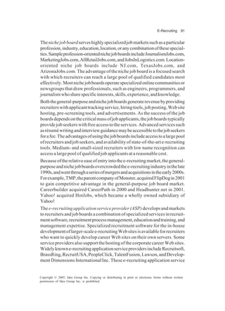 E-Recruiting 91
Copyright © 2005, Idea Group Inc. Copying or distributing in print or electronic forms without written
permission of Idea Group Inc. is prohibited.
Thenichejobboardserveshighlyspecializedjobmarketssuchasaparticular
profession,industry,education,location,oranycombinationofthesespecial-
ties.Sampleprofession-orientednichejobboardsincludeJournalismJobs.com,
MarketingJobs.com,AllRetailJobs.com,andJobsInLogistics.com.Location-
oriented niche job boards include NJ.com, TexasJobs.com, and
ArizonaJobs.com. The advantage of the niche job board is a focused search
with which recruiters can reach a large pool of qualified candidates most
effectively.Mostnichejobboardsoperatespecializedonlinecommunitiesor
newsgroups that draw professionals, such as engineers, programmers, and
journalistswhosharespecificinterests,skills,experience,andknowledge.
Boththegeneral-purposeandnichejobboardsgeneraterevenuebyproviding
recruiterswithapplicanttrackingservice,hiringtools,jobposting,Website
hosting, pre-screening tools, and advertisements. As the success of the job
boardsdependsonthecriticalmassofjobapplicants,thejobboardstypically
providejobseekerswithfreeaccesstotheservices.Advancedservicessuch
asrésuméwritingandinterviewguidancemaybeaccessibletothejobseekers
forafee.Theadvantagesofusingthejobboardsincludeaccesstoalargepool
ofrecruitersandjobseekers,andavailabilityofstate-of-the-arte-recruiting
tools. Medium- and small-sized recruiters with low name recognition can
access a large pool of qualified job applicants at a reasonable cost.
Becauseoftherelativeeaseofentryintothee-recruitingmarket,thegeneral-
purposeandnichejobboardsovercrowdedthee-recruitingindustryinthelate
1990s,andwentthroughaseriesofmergersandacquisitionsintheearly2000s.
Forexample,TMP,theparentcompanyofMonster,acquiredFlipDogin2001
to gain competitive advantage in the general-purpose job board market.
Careerbuilder acquired CareerPath in 2000 and Headhunter.net in 2001.
Yahoo! acquired HotJobs, which became a wholly owned subsidiary of
Yahoo!
The e-recruiting application service provider (ASP) develops and markets
to recruiters and job boards a combination of specialized services in recruit-
mentsoftware,recruitmentprocessmanagement,educationandtraining,and
management expertise. Specialized recruitment software for the in-house
developmentoflarger-scalee-recruitingWebsitesisavailableforrecruiters
who want to quickly develop career Web sites on their own servers. Some
service providers also support the hosting of the corporate career Web sites.
Widelyknowne-recruitingapplicationserviceprovidersincludeRecruitsoft,
BrassRing,RecruitUSA,PeopleClick,TalentFusion,Lawson,andDevelop-
ment Dimensions International Inc. These e-recruiting application service
 