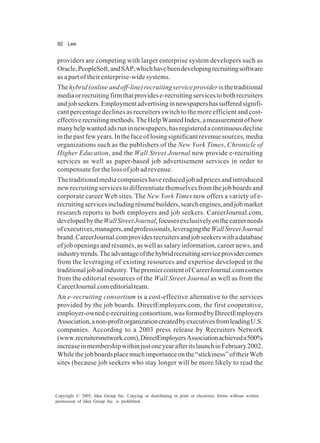 92 Lee
Copyright © 2005, Idea Group Inc. Copying or distributing in print or electronic forms without written
permission of Idea Group Inc. is prohibited.
providers are competing with larger enterprise system developers such as
Oracle,PeopleSoft,andSAP,whichhavebeendevelopingrecruitingsoftware
as a part of their enterprise-wide systems.
Thehybrid(onlineandoff-line)recruitingserviceprovideristhetraditional
mediaorrecruitingfirmthatprovidese-recruitingservicestobothrecruiters
andjobseekers.Employmentadvertisinginnewspapershassufferedsignifi-
cant percentage declines as recruiters switch to the more efficient and cost-
effectiverecruitingmethods.TheHelpWantedIndex,ameasurementofhow
manyhelpwantedadsruninnewspapers,hasregisteredacontinuousdecline
inthepastfewyears.Inthefaceoflosingsignificantrevenuesources,media
organizations such as the publishers of the New York Times, Chronicle of
Higher Education, and the Wall Street Journal now provide e-recruiting
services as well as paper-based job advertisement services in order to
compensate for the loss of job ad revenue.
The traditional media companies have reduced job ad prices and introduced
new recruiting services to differentiate themselves from the job boards and
corporate career Web sites. The New York Times now offers a variety of e-
recruitingservicesincludingrésumébuilders,searchengines,andjobmarket
research reports to both employers and job seekers. CareerJournal.com,
developedbytheWallStreetJournal,focusesexclusivelyonthecareerneeds
ofexecutives,managers,andprofessionals,leveragingtheWallStreetJournal
brand.CareerJournal.comprovidesrecruitersandjobseekerswithadatabase
ofjobopeningsandrésumés,aswellassalaryinformation,careernews,and
industrytrends.Theadvantageofthehybridrecruitingserviceprovidercomes
from the leveraging of existing resources and expertise developed in the
traditionaljobadindustry.ThepremiercontentofCareerJournal.comcomes
from the editorial resources of the Wall Street Journal as well as from the
CareerJournal.comeditorialteam.
An e-recruiting consortium is a cost-effective alternative to the services
provided by the job boards. DirectEmployers.com, the first cooperative,
employer-ownede-recruitingconsortium,wasformedbyDirectEmployers
Association,anon-profitorganizationcreatedbyexecutivesfromleadingU.S.
companies. According to a 2003 press release by Recruiters Network
(www.recruitersnetwork.com),DirectEmployersAssociationachieveda500%
increaseinmembershipwithinjustoneyearafteritslaunchinFebruary2002.
Whilethejobboardsplacemuchimportanceonthe“stickiness”oftheirWeb
sites (because job seekers who stay longer will be more likely to read the
 