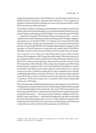 E-Recruiting 93
Copyright © 2005, Idea Group Inc. Copying or distributing in print or electronic forms without written
permission of Idea Group Inc. is prohibited.
employmentopportunities),DirectEmployers’searchenginemerelydrives
traffic directly to members’ corporate career Web sites. A vast majority of
membersreportedthatDirectEmployers.comisdrivingmoretraffictotheir
Web sites than any other job board.
NACElinkisanothere-recruitingconsortiumthatwascreatedasaresultofan
alliancebetweentheDirectEmployersAssociationandtheNationalAssocia-
tionofCollegesandEmployers(NACE)(http://www.naceweb.org).NACElink
— a national, integrated, Web-based college recruiting system — was de-
signedtobettermeettheplacementandrecruitingneedsofcolleges,students,
and employers. In the fall of 2003, 137 colleges were using the NACElink
system, and more colleges are joining daily. Cost saving was the greatest
incentiveforformingNACElink.Forexample,dependingoncompanysize,the
members of DirectEmployers Association pay annual dues of $6,000 to
$60,000, which is only a fraction of the job ad costs paid to the job boards.
The corporate career Web site is the hiring source most widely used by
Fortune500companies(2002iLogosResearchstudy).Whilethemajorityof
the companies (64%) used a combination of the job boards and their career
Web sites to advertise job openings, they posted more jobs on their career
Websitesthanonthejobboards.Onaverage,thecorporatecareerWebsites
listed184jobs,comparedwith118onCareerBuilder,99onMonster,and37
on HotJobs. The deployment of the corporate career Web site is a natural
extension of the e-commerce applications when companies have already
establishedhigh-traffice-commerceWebsites.Theexposureofthecorporate
career Web site to visitors is almost as great as the exposure of the existing
e-commerce Web site as long as the e-commerce Web site has a hyperlink
to the career Web page.
ThecostofpostinganadditionaljobopeningonthecorporatecareerWebsite
ismarginallyincreased,whereasthefeeforpostingtheadditionaljobopening
is considerably higher on the job boards. The career Web site also has a cost
advantage and flexibility compared with the job boards in publishing other
corporateinformation—suchasuniversityrecruiting,workplace,diversity,
benefit,career,andculture—withwhichtheapplicantscanmakeaninformed
decision about the job applications. In view of the significant impact of the
corporatecareerWebsiteonthecorporaterecruitingstrategy,thefollowing
section discusses the evolution of the corporate career Web site.
 