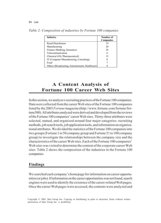 94 Lee
Copyright © 2005, Idea Group Inc. Copying or distributing in print or electronic forms without written
permission of Idea Group Inc. is prohibited.
A Content Analysis of
Fortune 100 Career Web Sites
Inthissection,weanalyzee-recruitingpracticesoftheFortune100companies.
DatawerecollectedfromthecareerWebsitesoftheFortune100companies
listedbythe2003 Fortunemagazine(http://www.fortune.com/fortune/for-
tune500).Allattributesanalyzedwerederivedanddevelopedfromthereviews
oftheFortune100companies’careerWebsites.Thirty-threeattributeswere
selected, named, and organized around four major categories: recruiting
methods,jobsearchtools,jobapplicationtools,andinformationonorganiza-
tionalattributes.WedividedthestatisticsoftheFortune100companiesinto
two groups (Fortune 1 to 50 company group and Fortune 51 to 100 company
group) to investigate the relationships between the company size and the
characteristics of the career Web sites. Each of the Fortune 100 companies’
Web sites was visited to determine the content of the corporate career Web
sites. Table 2 shows the composition of the industries in the Fortune 100
companies.
Findings
We searched each company’s homepage for information on career opportu-
nities(orjobs).Ifinformationonthecareeropportunitieswasnotfound,search
engines were used to identify the existence of the career-related Web pages.
Once the career Web pages were accessed, the contents were analyzed and
Table 2: Composition of industries by Fortune 100 companies
Industry Number of
Companies
Retail/Distribution 19
Manufacturing 20
Finance (Banking, Insurance) 24
Telecommunication 6
Chemical (Oil, Pharmaceutical) 12
IT (Computer Manufacturing, Consulting) 8
Food 7
Others (Broadcasting, Entertainment, Healthcare) 4
 
