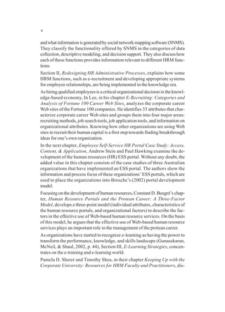 x
andwhatinformationisgeneratedbysocialnetworkmappingsoftware(SNMS).
They classify the functionality offered by SNMS in the categories of data
collection, descriptive modeling, and decision support. They also discuss how
each of these functions provides information relevant to different HRM func-
tions.
Section II, Redesigning HR Administrative Processes, explains how some
HRM functions, such as e-recruitment and developing appropriate systems
for employee relationships, are being implemented in the knowledge era.
As hiring qualified employees is a critical organizational decision in the knowl-
edge-based economy, In Lee, in his chapter E-Recruiting: Categories and
Analysis of Fortune 100 Career Web Sites, analyzes the corporate career
Web sites of the Fortune 100 companies. He identifies 33 attributes that char-
acterize corporate career Web sites and groups them into four major areas:
recruiting methods, job search tools, job application tools, and information on
organizational attributes. Knowing how other organizations are using Web
sites to recruit their human capital is a first step towards finding breakthrough
ideas for one’s own organization.
In the next chapter, Employee Self-Service HR Portal Case Study: Access,
Content, & Application, Andrew Stein and Paul Hawking examine the de-
velopment of the human resources (HR) ESS portal. Without any doubt, the
added value in this chapter consists of the case studies of three Australian
organizations that have implemented an ESS portal. The authors show the
information and process focus of these organizations’ ESS portals, which are
used to place the organizations into Brosche’s (2002) portal development
model.
Focusing on the development of human resources, Constant D. Beugré’s chap-
ter, Human Resource Portals and the Protean Career: A Three-Factor
Model, develops a three-point model (individual attributes, characteristics of
the human resource portals, and organizational factors) to describe the fac-
tors in the effective use of Web-based human resource services. On the basis
of this model, he argues that the effective use of Web-based human resource
services plays an important role in the management of the protean career.
As organizations have started to recognize e-learning as having the power to
transform the performance, knowledge, and skills landscape (Gunasekaran,
McNeil, & Shaul, 2002, p. 44), Section III, E-Learning Strategies, concen-
trates on the e-training and e-learning world.
Pamela D. Sherer and Timothy Shea, in their chapter Keeping Up with the
Corporate University: Resources for HRM Faculty and Practitioners, dis-
 