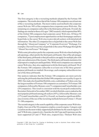96 Lee
Copyright © 2005, Idea Group Inc. Copying or distributing in print or electronic forms without written
permission of Idea Group Inc. is prohibited.
The first category is the e-recruiting methods adopted by the Fortune 100
companies.TheresultsshowthatalltheFortune100companiesuseatleastone
of the e-recruiting methods. The most widely used method is the corporate
careerWebsite:94%ofthecompanieshavecorporatecareerWebsites.The
remainingsixcompaniessubscribetothethird-partyjobboards.Overall,the
findingsaresimilartothoseofiLogos’2002research,whichreportedthat90%
of the Global 500 companies had corporate career Web sites. Of these 94
companies,72postemploymentopportunitiesontheirhomepagesandhave
hyperlinks to the career Web sites to provide job seekers with detailed job
information.Theother22companieshaveahyperlinktothecareerWebsites
throughthe“AboutourCompany”or“CorporateOverview”Webpage.For
example,ChevronTexacohasahyperlinktothecareerWebpagethroughthe
“AboutChevronTexaco”Webpage.
WhilesomejobseekerspreferthecorporatecareerWebsitewhenlookingfor
jobopenings,otherspreferthethird-partyjobboards.Oneoftheadvantages
ofthethird-partyjobboardsisthatjobseekerscanapplyformultiplejobswith
onlyonesubmissionoftherésumé.Thethird-partyjobboardsmaintainalist
ofprospectiveemployersandhyperlinks.Whilemostcompaniesusecorporate
career Web sites, they also supplement with the third-party job board: 96 of
the Fortune 100 companies subscribe to at least one of the three general-
purposejobboardswestudied.Onaverage,eachcompanysubscribestotwo
out of the three job boards.
Our analysis indicates that the Fortune 100 companies are more actively
utilizingthejobboardsthantheGlobal500companiessurveyedbyiLogosin
2002.OurstudyalsofoundthatHotJobs.com,asubsidiaryofYahoo.com,has
the largest number of Fortune 100 companies as customers (76 Fortune 100
companies),followedbyMonster.com(71companies)andCareerbuilder.com
(58 companies). This result is consistent with the recent poll conducted by
RecruitersNetworkinNovember2002,inwhichHotJobs.comisrankedasthe
mostpopularjobboardamongjobseekers(45%),followedbyMonster.com
(37%)andCareerbuilder.com(8%).Overall,wefoundnosignificantdiffer-
ence in terms of the use of the recruiting methods between Fortune 1-50 and
51-100 companies.
ThesecondcategoryisthesearchcapabilityofthecorporatecareerWebsites.
Eighty-four out of the 94 companies employ a search engine. Category and
Locationarethemostwidelysupportedjobattributesbythesearchengine(78
and74Websites,respectively).SearchesforJobTypeandExperiencearethe
least supported (25 and 17 Web sites, respectively). Thirteen Web sites
 