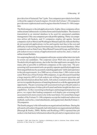 E-Recruiting 97
Copyright © 2005, Idea Group Inc. Copying or distributing in print or electronic forms without written
permission of Idea Group Inc. is prohibited.
provide a list of featured (“hot”) jobs. Ten companies provided a list of jobs
without the support of search engines. Overall, the Fortune 1-50 companies
provide more sophisticated search engines than the Fortune 51-100 compa-
nies.
Thethirdcategoryisthejobapplicationtools.Eighty-threecompaniesallow
onlinerésumésubmissionsviaonlineformsandrésumébuilders.Therésuméis
transmitted to an internal database to be used for automated candidate
management.Fifty-onecompaniesprovideprofileupdating.Thirty-sixcompa-
nies utilize job baskets, and 31 companies employ job agents. Several
companiessuchasMerckandWashingtonMutualexplicitlyindicatethatthey
do not accept job applications via fax and regular mail due to the cost and
difficultyintransferringdatafromhardcopyintotherésumédatabase.Other
companiessuchasStateFarm,MassMutualFinancialGroup,andDellallow
job seekers to use a variety of application tools such as fax, mail, e-mail, or
onlinerésumébuilders.
Itissurprisingthatonlyfivecompaniesutilizepre-screen/onlineinterviewtools
to screen out candidates. The corporate career Web sites are quite often
flooded with job applications, due to the fact that applicants can apply for as
many jobs as possible to different companies at the same time. The pre-
screening/self-assessmenttoolscanquicklyseparatequalifiedjobapplicants
fromunqualifiedonesbyaccuratelymatchingapplicants’skillsandexperience
to the job requirements. In a 2000 survey of more than 1,500 visitors to the
careerWebsitesoffourFortune500companies,iLogosResearchfoundthat
a large majority (88%) of job seekers are willing to answer questions and
provideinformationabouttheirskills.Jobseekerswantedtoutilizetheself-
servicetoexpeditetheprocessofmatchingthemselveswiththeappropriatejob
opportunity. The pre-screening/self-assessment tools give the job seekers a
moreaccuratepictureofwhatajobwillentailandbetterinsightintotheirown
capabilities.Asthee-recruitingtechnologiesandmanagementpracticesim-
prove, we expect that leading companies will deploy pre-screening/self-
assessment tools more extensively in the near future. It is noted that a larger
number of the Fortune 51-100 companies accept the traditional submission
methods,suchasfax,e-mailattachments,andregularmail,thantheFortune1-
50companies.
Thefourthcategoryistheinformationonorganizationalattributes.Duringthe
jobsearch,jobseekersfrequentlylackinformationonorganizationalattributes
(Breaugh & Starke, 2000). Barber and Roehling (1993) reported that job
seekers who had more information about the job and/or organization were
 