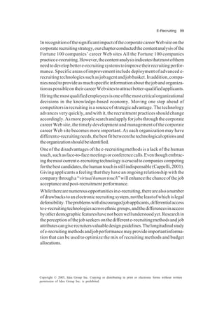 E-Recruiting 99
Copyright © 2005, Idea Group Inc. Copying or distributing in print or electronic forms without written
permission of Idea Group Inc. is prohibited.
InrecognitionofthesignificantimpactofthecorporatecareerWebsiteonthe
corporaterecruitingstrategy,ourchapterconductedthecontentanalysisofthe
Fortune 100 companies’ career Web sites All the Fortune 100 companies
practicee-recruiting.However,thecontentanalysisindicatesthatmostofthem
needtodevelopbettere-recruitingsystemstoimprovetheirrecruitingperfor-
mance. Specific areas of improvement include deployment of advanced e-
recruitingtechnologiessuchasjobagentandjobbasket.Inaddition,compa-
niesneedtoprovideasmuchspecificinformationaboutthejobandorganiza-
tionaspossibleontheircareerWebsitestoattractbetter-qualifiedapplicants.
Hiringthemostqualifiedemployeesisoneofthemostcriticalorganizational
decisions in the knowledge-based economy. Moving one step ahead of
competitors in recruiting is a source of strategic advantage. The technology
advances very quickly, and with it, the recruitment practices should change
accordingly.Asmorepeoplesearchandapplyforjobsthroughthecorporate
career Web site, the timely development and management of the corporate
career Web site becomes more important. As each organization may have
differente-recruitingneeds,thebestfitbetweenthetechnologicaloptionsand
theorganizationshouldbeidentified.
One of the disadvantages of the e-recruiting methods is a lack of the human
touch,suchasface-to-facemeetingsorconferencecalls.Eventhoughembrac-
ingthemostcurrente-recruitingtechnologyiscrucialtocompaniescompeting
forthebestcandidates,thehumantouchisstillindispensable(Cappelli,2001).
Giving applicants a feeling that they have an ongoing relationship with the
companythrougha“virtualhumantouch”willenhancethechanceofthejob
acceptanceandpost-recruitmentperformance.
Whiletherearenumerousopportunitiesine-recruiting,therearealsoanumber
ofdrawbackstoanelectronicrecruitingsystem,nottheleastofwhichislegal
defensibility.Theproblemswithdiscouragedjobapplicants,differentialaccess
toe-recruitingtechnologiesacrossethnicgroups,andthedifferencesinaccess
byotherdemographicfeatureshavenotbeenwellunderstoodyet.Researchin
theperceptionofthejobseekersonthedifferente-recruitingmethodsandjob
attributescangiverecruitersvaluabledesignguidelines.Thelongitudinalstudy
ofe-recruitingmethodsandjobperformancemayprovideimportantinforma-
tion that can be used to optimize the mix of recruiting methods and budget
allocations.
 