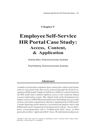 Employee Self-Service HR Portal Case Study 101
Copyright © 2005, Idea Group Inc. Copying or distributing in print or electronic forms without written
permission of Idea Group Inc. is prohibited.
Chapter V
EmployeeSelf-Service
HR Portal Case Study:
Access, Content,
& Application
Andrew Stein, Victoria University, Australia
Paul Hawking, Victoria University, Australia
Abstract
A number of Australian companies have realized the relative quick gains
with low associated risks that can be achieved through the business-to-
employee (B2E) model. Employee Self Service (ESS) is a solution based on
the B2E model and it enables employee access to the corporate human
resource information system. This chapter looks at the development of a
human resources (HR) ESS portal and presents the findings of a case study
of three Australian organizations that have implemented an ESS portal.
A model depicting portal maturity is presented and analysis shows that
ESS portals can be categorized as first generation with an “Access Rich”
focus, second generation with a “Collaboration Rich” focus, or third
generation with an “Application Rich” focus. The information and process
 