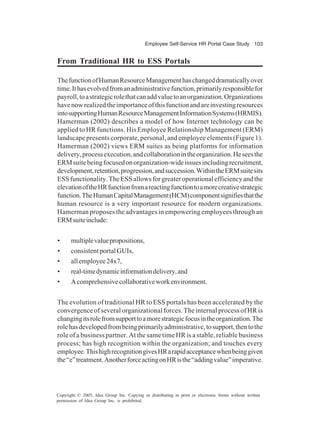 Employee Self-Service HR Portal Case Study 103
Copyright © 2005, Idea Group Inc. Copying or distributing in print or electronic forms without written
permission of Idea Group Inc. is prohibited.
From Traditional HR to ESS Portals
ThefunctionofHumanResourceManagementhaschangeddramaticallyover
time.Ithasevolvedfromanadministrativefunction,primarilyresponsiblefor
payroll,toastrategicrolethatcanaddvaluetoanorganization.Organizations
havenowrealizedtheimportanceofthisfunctionandareinvestingresources
intosupportingHumanResourceManagementInformationSystems(HRMIS).
Hamerman (2002) describes a model of how Internet technology can be
applied to HR functions. His Employee Relationship Management (ERM)
landscape presents corporate, personal, and employee elements (Figure 1).
Hamerman (2002) views ERM suites as being platforms for information
delivery,processexecution,andcollaborationintheorganization.Heseesthe
ERMsuitebeingfocusedonorganization-wideissuesincludingrecruitment,
development,retention,progression,andsuccession.WithintheERMsuitesits
ESSfunctionality.TheESSallowsforgreateroperationalefficiencyandthe
elevationoftheHRfunctionfromareactingfunctiontoamorecreativestrategic
function.TheHumanCapitalManagement(HCM)componentsignifiesthatthe
human resource is a very important resource for modern organizations.
Hamerman proposes the advantages in empowering employees through an
ERMsuiteinclude:
• multiplevaluepropositions,
• consistentportalGUIs,
• allemployee24x7,
• real-timedynamicinformationdelivery,and
• Acomprehensivecollaborativeworkenvironment.
The evolution of traditional HR to ESS portals has been accelerated by the
convergence of several organizational forces. The internal process of HR is
changingitsrolefromsupporttoamorestrategicfocusintheorganization.The
rolehasdevelopedfrombeingprimarilyadministrative,tosupport,thentothe
role of a business partner. At the same time HR is a stable, reliable business
process; has high recognition within the organization; and touches every
employee.ThishighrecognitiongivesHRarapidacceptancewhenbeinggiven
the“e”treatment.AnotherforceactingonHRisthe“addingvalue”imperative.
 